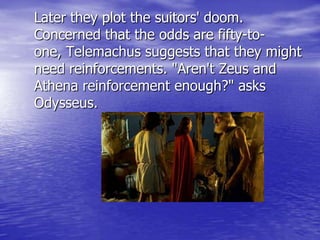 Later they plot the suitors' doom.
Concerned that the odds are fifty-to-
one, Telemachus suggests that they might
need reinforcements. "Aren't Zeus and
Athena reinforcement enough?" asks
Odysseus.
 