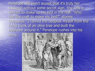 Penelope still won't accept that it's truly her
husband without some secret sign. She tells a
servant to make up his bed in the hall. "Who
had the craft to move my bed?" storms
Odysseus. "I carved the bedpost myself from the
living trunk of an olive tree and built the
bedroom around it." Penelope rushes into his
arms.
 