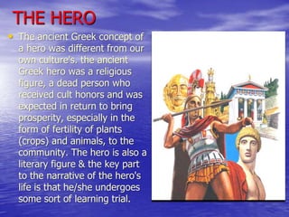 THE HERO
• The ancient Greek concept of
  a hero was different from our
  own culture's. the ancient
  Greek hero was a religious
  figure, a dead person who
  received cult honors and was
  expected in return to bring
  prosperity, especially in the
  form of fertility of plants
  (crops) and animals, to the
  community. The hero is also a
  literary figure & the key part
  to the narrative of the hero's
  life is that he/she undergoes
  some sort of learning trial.
 