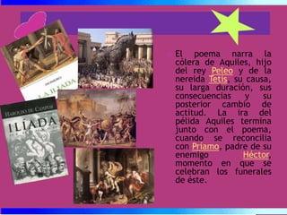 El poema narra la cólera de Aquiles, hijo del rey Peleo y de la nereida Tetis, su causa, su larga duración, sus consecuencias y su posterior cambio de actitud. La ira del pélida Aquiles termina junto con el poema, cuando se reconcilia con Príamo, padre de su enemigo Héctor, momento en que se celebran los funerales de éste.