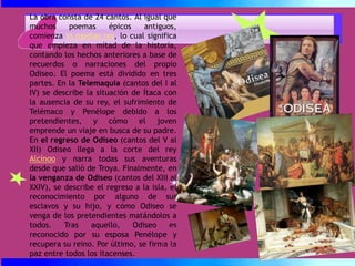 La obra consta de 24 cantos. Al igual que muchos poemas épicos antiguos, comienza in medias res, lo cual significa que empieza en mitad de la historia, contando los hechos anteriores a base de recuerdos o narraciones del propio Odiseo. El poema está dividido en tres partes. En la Telemaquia (cantos del I al IV) se describe la situación de Ítaca con la ausencia de su rey, el sufrimiento de Telémaco y Penélope debido a los pretendientes, y cómo el joven emprende un viaje en busca de su padre. En el regreso de Odiseo (cantos del V al XII) Odiseo llega a la corte del rey Alcínoo y narra todas sus aventuras desde que salió de Troya. Finalmente, en la venganza de Odiseo (cantos del XIII al XXIV), se describe el regreso a la isla, el reconocimiento por alguno de sus esclavos y su hijo, y cómo Odiseo se venga de los pretendientes matándolos a todos. Tras aquello, Odiseo es reconocido por su esposa Penélope y recupera su reino. Por último, se firma la paz entre todos los itacenses.