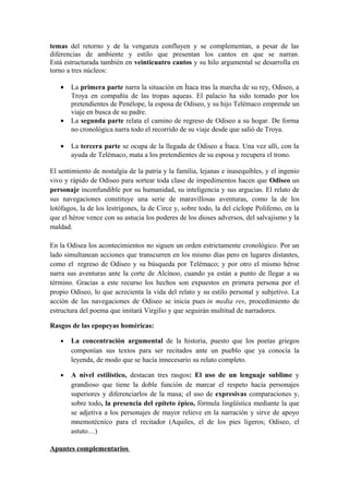 temas del retorno y de la venganza confluyen y se complementan, a pesar de las
diferencias de ambiente y estilo que presentan los cantos en que se narran.
Está estructurada también en veinticuatro cantos y su hilo argumental se desarrolla en
torno a tres núcleos:

   •   La primera parte narra la situación en Ítaca tras la marcha de su rey, Odiseo, a
       Troya en compañía de las tropas aqueas. El palacio ha sido tomado por los
       pretendientes de Penélope, la esposa de Odiseo, y su hijo Telémaco emprende un
       viaje en busca de su padre.
   •   La segunda parte relata el camino de regreso de Odiseo a su hogar. De forma
       no cronológica narra todo el recorrido de su viaje desde que salió de Troya.

   •   La tercera parte se ocupa de la llegada de Odiseo a Ítaca. Una vez allí, con la
       ayuda de Telémaco, mata a los pretendientes de su esposa y recupera el trono.

El sentimiento de nostalgia de la patria y la familia, lejanas e inasequibles, y el ingenio
vivo y rápido de Odiseo para sortear toda clase de impedimentos hacen que Odiseo un
personaje inconfundible por su humanidad, su inteligencia y sus argucias. El relato de
sus navegaciones constituye una serie de maravillosas aventuras, como la de los
lotófagos, la de los lestrigones, la de Circe y, sobre todo, la del cíclope Polifemo, en la
que el héroe vence con su astucia los poderes de los dioses adversos, del salvajismo y la
maldad.

En la Odisea los acontecimientos no siguen un orden estrictamente cronológico. Por un
lado simultanean acciones que transcurren en los mismo días pero en lugares distantes,
como el regreso de Odiseo y su búsqueda por Telémaco; y por otro el mismo héroe
narra sus aventuras ante la corte de Alcínoo, cuando ya están a punto de llegar a su
término. Gracias a este recurso los hechos son expuestos en primera persona por el
propio Odiseo, lo que acrecienta la vida del relato y su estilo personal y subjetivo. La
acción de las navegaciones de Odiseo se inicia pues in media res, procedimiento de
estructura del poema que imitará Virgilio y que seguirán multitud de narradores.

Rasgos de las epopeyas homéricas:

   •   La concentración argumental de la historia, puesto que los poetas griegos
       componían sus textos para ser recitados ante un pueblo que ya conocía la
       leyenda, de modo que se hacía innecesario su relato completo.

   •   A nivel estilístico, destacan tres rasgos: El uso de un lenguaje sublime y
       grandioso que tiene la doble función de marcar el respeto hacia personajes
       superiores y diferenciarlos de la masa; el uso de expresivas comparaciones y,
       sobre todo, la presencia del epíteto épico, fórmula lingüística mediante la que
       se adjetiva a los personajes de mayor relieve en la narración y sirve de apoyo
       mnemotécnico para el recitador (Aquiles, el de los pies ligeros; Odiseo, el
       astuto…)

Apuntes complementarios
 