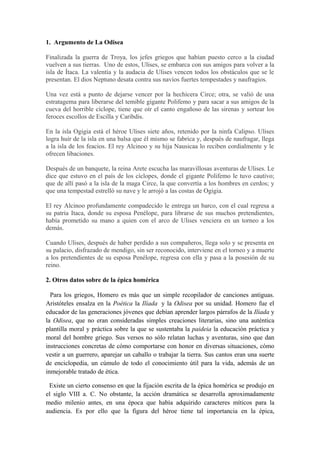 1. Argumento de La Odisea

Finalizada la guerra de Troya, los jefes griegos que habían puesto cerco a la ciudad
vuelven a sus tierras. Uno de estos, Ulises, se embarca con sus amigos para volver a la
isla de Ítaca. La valentía y la audacia de Ulises vencen todos los obstáculos que se le
presentan. El dios Neptuno desata contra sus navíos fuertes tempestades y naufragios.

Una vez está a punto de dejarse vencer por la hechicera Circe; otra, se valió de una
estratagema para liberarse del temible gigante Polifemo y para sacar a sus amigos de la
cueva del horrible cíclope, tiene que oír el canto engañoso de las sirenas y sortear los
feroces escollos de Escilla y Caribdis.

En la isla Ogigia está el héroe Ulises siete años, retenido por la ninfa Calipso. Ulises
logra huir de la isla en una balsa que él mismo se fabrica y, después de naufragar, llega
a la isla de los feacios. El rey Alcinoo y su hija Nausicaa lo reciben cordialmente y le
ofrecen libaciones.

Después de un banquete, la reina Arete escucha las maravillosas aventuras de Ulises. Le
dice que estuvo en el país de los cíclopes, donde el gigante Polifemo le tuvo cautivo;
que de allí pasó a la isla de la maga Circe, la que convertía a los hombres en cerdos; y
que una tempestad estrelló su nave y le arrojó a las costas de Ogigia.

El rey Alcinoo profundamente compadecido le entrega un barco, con el cual regresa a
su patria Itaca, donde su esposa Penélope, para librarse de sus muchos pretendientes,
había prometido su mano a quien con el arco de Ulises venciera en un torneo a los
demás.

Cuando Ulises, después de haber perdido a sus compañeros, llega solo y se presenta en
su palacio, disfrazado de mendigo, sin ser reconocido, interviene en el torneo y a muerte
a los pretendientes de su esposa Penélope, regresa con ella y pasa a la posesión de su
reino.

2. Otros datos sobre de la épica homérica

  Para los griegos, Homero es más que un simple recopilador de canciones antiguas.
Aristóteles ensalza en la Poética la Ilíada y la Odisea por su unidad. Homero fue el
educador de las generaciones jóvenes que debían aprender largos párrafos de la Ilíada y
la Odisea, que no eran consideradas simples creaciones literarias, sino una auténtica
plantilla moral y práctica sobre la que se sustentaba la paideia la educación práctica y
moral del hombre griego. Sus versos no sólo relatan luchas y aventuras, sino que dan
instrucciones concretas de cómo comportarse con honor en diversas situaciones, cómo
vestir a un guerrero, aparejar un caballo o trabajar la tierra. Sus cantos eran una suerte
de enciclopedia, un cúmulo de todo el conocimiento útil para la vida, además de un
inmejorable tratado de ética.

 Existe un cierto consenso en que la fijación escrita de la épica homérica se produjo en
el siglo VIII a. C. No obstante, la acción dramática se desarrolla aproximadamente
medio milenio antes, en una época que había adquirido caracteres míticos para la
audiencia. Es por ello que la figura del héroe tiene tal importancia en la épica,
 