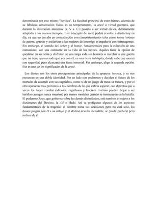 denominada por esto mismo "heroica". La facultad principal de estos héroes, además de
su fabulosa constitución física, es su temperamento, la areté o virtud guerrera, que
durante la ilustración ateniense (s. V a. C.) pasaría a ser virtud cívica, debidamente
adaptada a los nuevos tiempos. Este concepto de areté podría resultar extraño hoy en
día, ya que no entraba en contradicción con comportamientos tales como tomar botines
de guerra, apresar y esclavizar a las mujeres del enemigo o engañarlo con estratagemas.
Sin embargo, el sentido del deber y el honor, fundamentales para la cohesión de una
comunidad, son una constante en la vida de los héroes. Aquiles tiene la opción de
quedarse en su tierra y disfrutar de una larga vida sin honores o marchar a una guerra
que no tiene apenas nada que ver con él, en una tierra inhóspita, donde sabe que morirá
con seguridad pero alcanzará una fama inmortal. Sin embargo, elige la segunda opción.
Ese es uno de los significados de la areté.

  Los dioses son los otros protagonistas principales de la epopeya heroica, y se nos
presentan en una doble identidad. Por un lado son poderosos y deciden el futuro de los
mortales de acuerdo con sus caprichos, como si de un juego de mesa se tratara, y por el
otro aparecen más próximos a los hombres de lo que cabría esperar, con defectos que a
veces les hacen resultar ridículos, orgullosos y lascivos. Incluso pueden llegar a ser
heridos (aunque nunca muertos) por manos mortales cuando se inmiscuyen en la batalla.
El poderoso Zeus, que gobierna sobre las demás divinidades, está también él sujeto a los
dictámenes del Destino, la Até o Hado. Así se prefiguran algunos de los aspectos
fundamentales de la tragedia: el hombre toma sus decisiones pero no está solo, los
dioses juegan con él a su antojo y el destino resulta ineludible, se puede predecir pero
no huir de él.
 