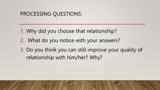 PROCESSING QUESTIONS:
1. Why did you choose that relationship?
2. What do you notice with your answers?
3. Do you think you can still improve your quality of
relationship with him/her? Why?
 