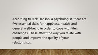 According to Rick Hanson, a psychologist, there are
five essential skills for happiness, health, and
general well-being in order to cope with life’s
challenges. These affect the way you relate with
people and improve the quality of your
relationships.
 