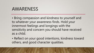 AWARENESS
• Bring compassion and kindness to yourself and
to whatever your awareness finds. Hold your
innermost feelings and longings with the
sensitivity and concern you should have received
as a child.
• Reflect on your good intentions, kindness toward
others, and good character qualities.
 