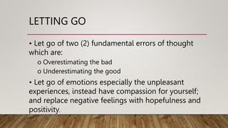 LETTING GO
• Let go of two (2) fundamental errors of thought
which are:
o Overestimating the bad
o Underestimating the good
• Let go of emotions especially the unpleasant
experiences, instead have compassion for yourself;
and replace negative feelings with hopefulness and
positivity.
 