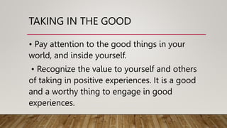 TAKING IN THE GOOD
• Pay attention to the good things in your
world, and inside yourself.
• Recognize the value to yourself and others
of taking in positive experiences. It is a good
and a worthy thing to engage in good
experiences.
 