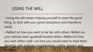 USING THE WILL
• Using the will means helping yourself to want the good
thing, to stick with your good resolutions and intentions
easily.
• Reflect on how you want to be fair with others. Reflect on
your natural, basic goodwill toward others. Reflect on how
you wish others well—on how you would want to treat them
decently, with ordinary consideration, civility, respect, and
kindness
 