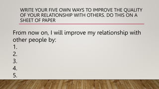 WRITE YOUR FIVE OWN WAYS TO IMPROVE THE QUALITY
OF YOUR RELATIONSHIP WITH OTHERS. DO THIS ON A
SHEET OF PAPER
.
From now on, I will improve my relationship with
other people by:
1.
2.
3.
4.
5.
 