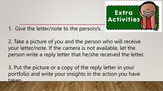1. Give the letter/note to the person/s.
2. Take a picture of you and the person who will receive
your letter/note. If the camera is not available, let the
person write a reply letter that he/she received the letter.
3. Put the picture or a copy of the reply letter in your
portfolio and write your insights in the action you have
taken.
 