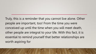 Truly, this is a reminder that you cannot live alone. Other
people are important, too! From the time you were
conceived up until the time when you will meet death,
other people are integral to your life. With this fact, it is
essential to remind yourself that better relationships are
worth aspiring for
 