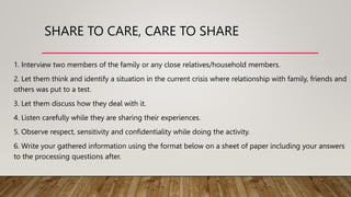 SHARE TO CARE, CARE TO SHARE
1. Interview two members of the family or any close relatives/household members.
2. Let them think and identify a situation in the current crisis where relationship with family, friends and
others was put to a test.
3. Let them discuss how they deal with it.
4. Listen carefully while they are sharing their experiences.
5. Observe respect, sensitivity and confidentiality while doing the activity.
6. Write your gathered information using the format below on a sheet of paper including your answers
to the processing questions after.
 