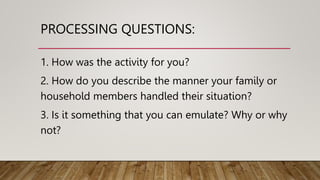PROCESSING QUESTIONS:
1. How was the activity for you?
2. How do you describe the manner your family or
household members handled their situation?
3. Is it something that you can emulate? Why or why
not?
 