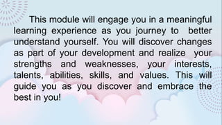 This module will engage you in a meaningful
learning experience as you journey to better
understand yourself. You will discover changes
as part of your development and realize your
strengths and weaknesses, your interests,
talents, abilities, skills, and values. This will
guide you as you discover and embrace the
best in you!
 