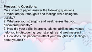Processing Questions:
On a sheet of paper, answer the following questions.
1. What are your thoughts and feelings while doing the
activity?
2. What are your strengths and weaknesses that you
discovered recently?
3. How did your skills, interests, talents, abilities and values
help you in discovering your strengths and weaknesses?
4. How does this pandemic affect your thoughts and feelings
about yourself?
 