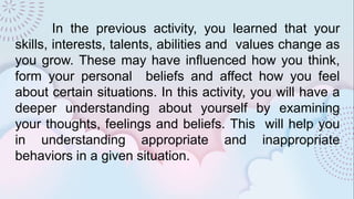 In the previous activity, you learned that your
skills, interests, talents, abilities and values change as
you grow. These may have influenced how you think,
form your personal beliefs and affect how you feel
about certain situations. In this activity, you will have a
deeper understanding about yourself by examining
your thoughts, feelings and beliefs. This will help you
in understanding appropriate and inappropriate
behaviors in a given situation.
 