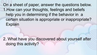 On a sheet of paper, answer the questions below.
1.How can your thoughts, feelings and beliefs
help you in determining if the behavior in a
certain situation is appropriate or inappropriate?
Explain
2. What have you discovered about yourself after
doing this activity?
 