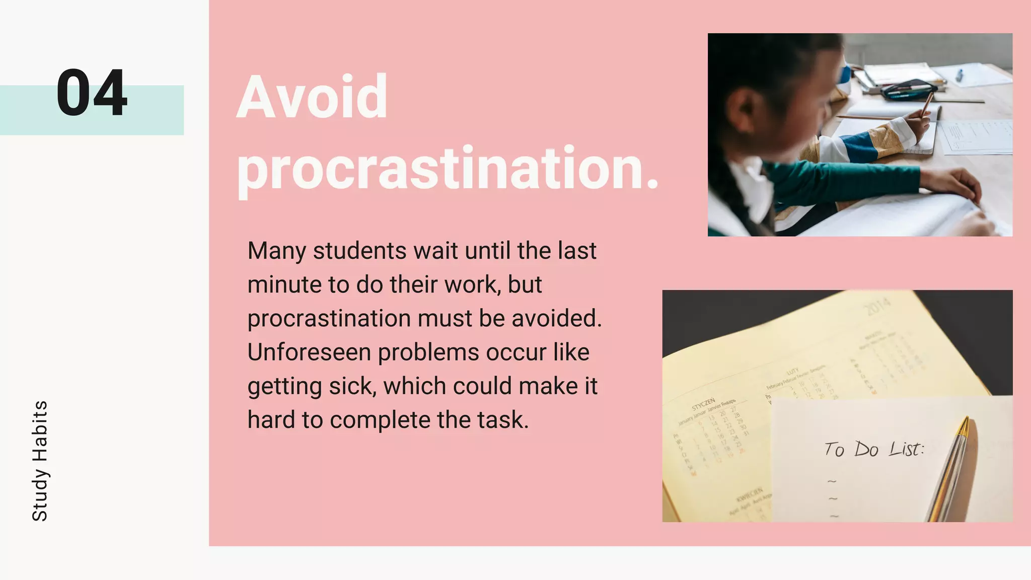 04 Avoid
procrastination.
Many students wait until the last
minute to do their work, but
procrastination must be avoided.
Unforeseen problems occur like
getting sick, which could make it
hard to complete the task.
Study
Habits
 