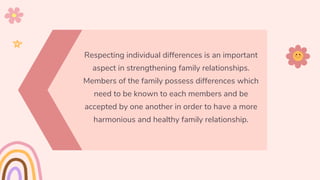 Respecting individual differences is an important
aspect in strengthening family relationships.
Members of the family possess differences which
need to be known to each members and be
accepted by one another in order to have a more
harmonious and healthy family relationship.
 