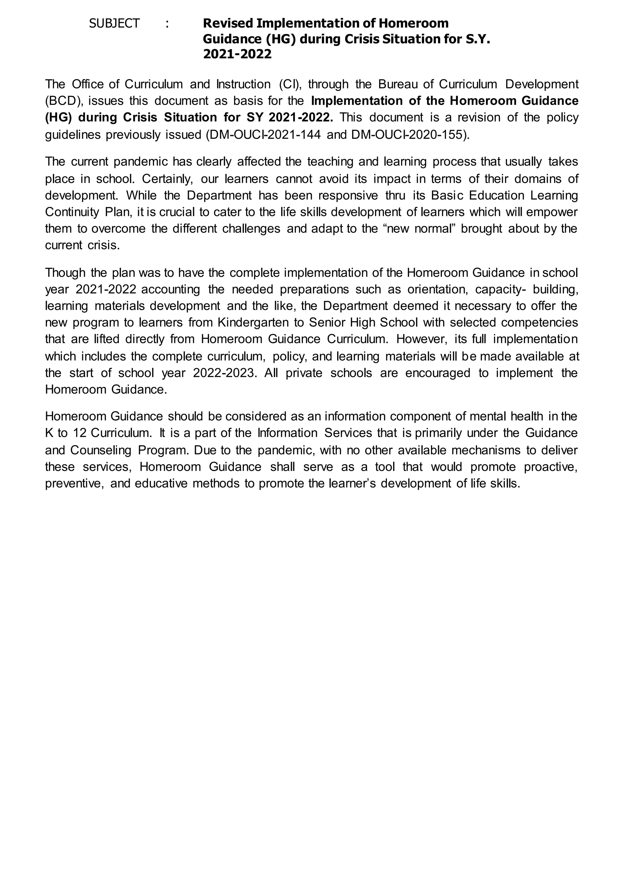 SUBJECT : Revised Implementation of Homeroom
Guidance (HG) during Crisis Situation for S.Y.
2021-2022
The Office of Curriculum and Instruction (CI), through the Bureau of Curriculum Development
(BCD), issues this document as basis for the Implementation of the Homeroom Guidance
(HG) during Crisis Situation for SY 2021-2022. This document is a revision of the policy
guidelines previously issued (DM-OUCI-2021-144 and DM-OUCI-2020-155).
The current pandemic has clearly affected the teaching and learning process that usually takes
place in school. Certainly, our learners cannot avoid its impact in terms of their domains of
development. While the Department has been responsive thru its Basic Education Learning
Continuity Plan, it is crucial to cater to the life skills development of learners which will empower
them to overcome the different challenges and adapt to the “new normal” brought about by the
current crisis.
Though the plan was to have the complete implementation of the Homeroom Guidance in school
year 2021-2022 accounting the needed preparations such as orientation, capacity- building,
learning materials development and the like, the Department deemed it necessary to offer the
new program to learners from Kindergarten to Senior High School with selected competencies
that are lifted directly from Homeroom Guidance Curriculum. However, its full implementation
which includes the complete curriculum, policy, and learning materials will be made available at
the start of school year 2022-2023. All private schools are encouraged to implement the
Homeroom Guidance.
Homeroom Guidance should be considered as an information component of mental health in the
K to 12 Curriculum. It is a part of the Information Services that is primarily under the Guidance
and Counseling Program. Due to the pandemic, with no other available mechanisms to deliver
these services, Homeroom Guidance shall serve as a tool that would promote proactive,
preventive, and educative methods to promote the learner’s development of life skills.
 