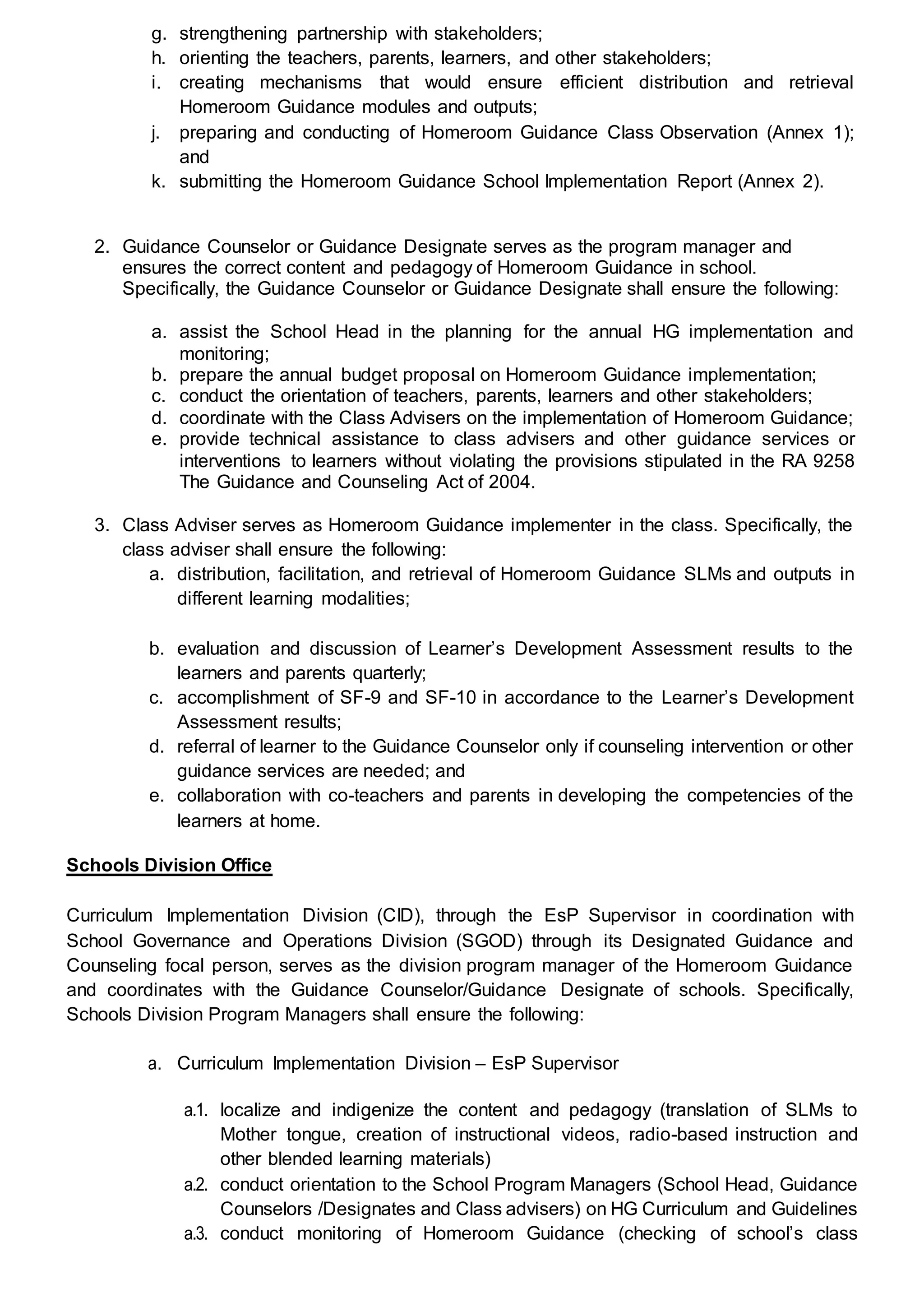 g. strengthening partnership with stakeholders;
h. orienting the teachers, parents, learners, and other stakeholders;
i. creating mechanisms that would ensure efficient distribution and retrieval
Homeroom Guidance modules and outputs;
j. preparing and conducting of Homeroom Guidance Class Observation (Annex 1);
and
k. submitting the Homeroom Guidance School Implementation Report (Annex 2).
2. Guidance Counselor or Guidance Designate serves as the program manager and
ensures the correct content and pedagogy of Homeroom Guidance in school.
Specifically, the Guidance Counselor or Guidance Designate shall ensure the following:
a. assist the School Head in the planning for the annual HG implementation and
monitoring;
b. prepare the annual budget proposal on Homeroom Guidance implementation;
c. conduct the orientation of teachers, parents, learners and other stakeholders;
d. coordinate with the Class Advisers on the implementation of Homeroom Guidance;
e. provide technical assistance to class advisers and other guidance services or
interventions to learners without violating the provisions stipulated in the RA 9258
The Guidance and Counseling Act of 2004.
3. Class Adviser serves as Homeroom Guidance implementer in the class. Specifically, the
class adviser shall ensure the following:
a. distribution, facilitation, and retrieval of Homeroom Guidance SLMs and outputs in
different learning modalities;
b. evaluation and discussion of Learner’s Development Assessment results to the
learners and parents quarterly;
c. accomplishment of SF-9 and SF-10 in accordance to the Learner’s Development
Assessment results;
d. referral of learner to the Guidance Counselor only if counseling intervention or other
guidance services are needed; and
e. collaboration with co-teachers and parents in developing the competencies of the
learners at home.
Schools Division Office
Curriculum Implementation Division (CID), through the EsP Supervisor in coordination with
School Governance and Operations Division (SGOD) through its Designated Guidance and
Counseling focal person, serves as the division program manager of the Homeroom Guidance
and coordinates with the Guidance Counselor/Guidance Designate of schools. Specifically,
Schools Division Program Managers shall ensure the following:
a. Curriculum Implementation Division – EsP Supervisor
a.1. localize and indigenize the content and pedagogy (translation of SLMs to
Mother tongue, creation of instructional videos, radio-based instruction and
other blended learning materials)
a.2. conduct orientation to the School Program Managers (School Head, Guidance
Counselors /Designates and Class advisers) on HG Curriculum and Guidelines
a.3. conduct monitoring of Homeroom Guidance (checking of school’s class
 