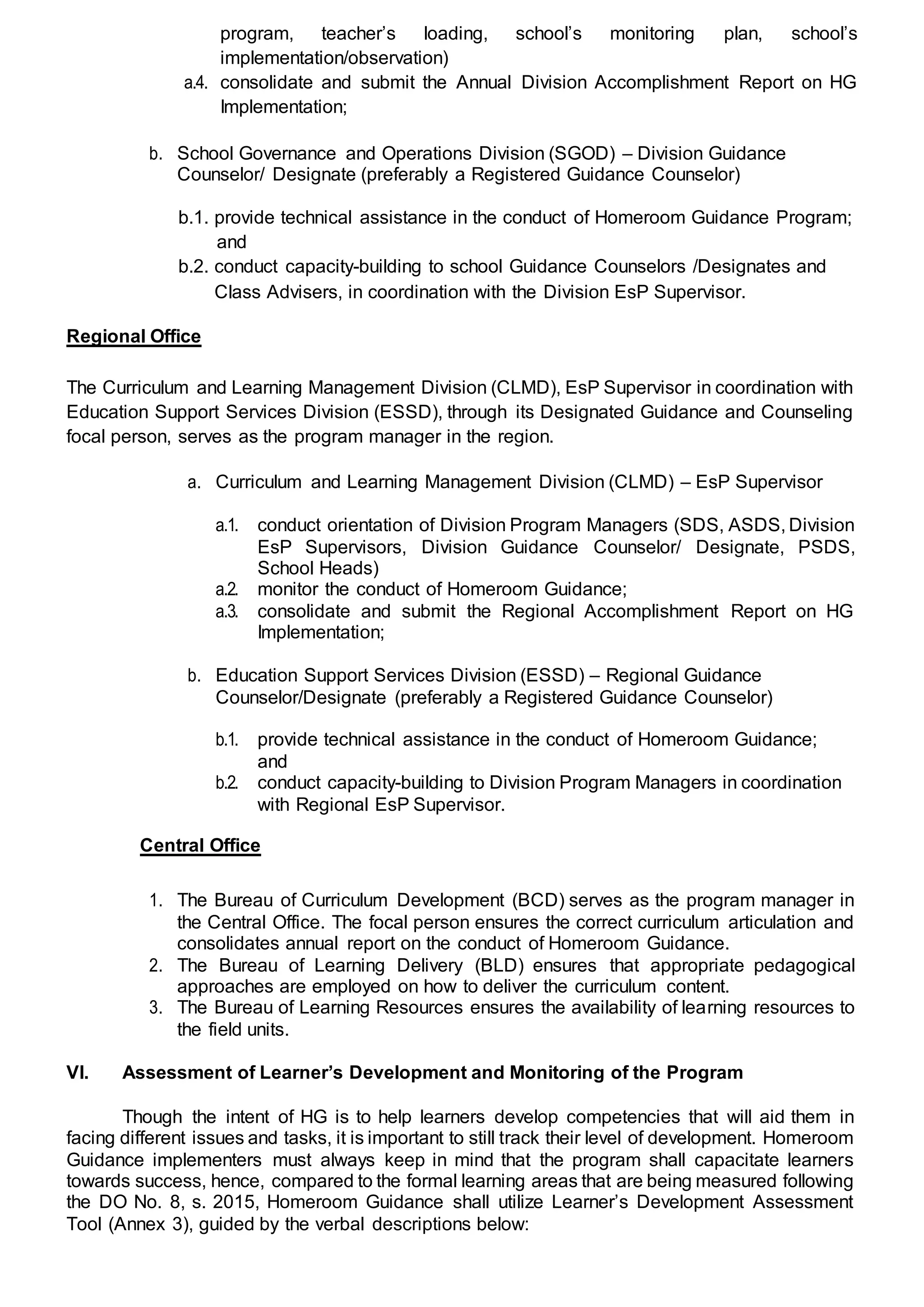 program, teacher’s loading, school’s monitoring plan, school’s
implementation/observation)
a.4. consolidate and submit the Annual Division Accomplishment Report on HG
Implementation;
b. School Governance and Operations Division (SGOD) – Division Guidance
Counselor/ Designate (preferably a Registered Guidance Counselor)
b.1. provide technical assistance in the conduct of Homeroom Guidance Program;
and
b.2. conduct capacity-building to school Guidance Counselors /Designates and
Class Advisers, in coordination with the Division EsP Supervisor.
Regional Office
The Curriculum and Learning Management Division (CLMD), EsP Supervisor in coordination with
Education Support Services Division (ESSD), through its Designated Guidance and Counseling
focal person, serves as the program manager in the region.
a. Curriculum and Learning Management Division (CLMD) – EsP Supervisor
a.1. conduct orientation of Division Program Managers (SDS, ASDS, Division
EsP Supervisors, Division Guidance Counselor/ Designate, PSDS,
School Heads)
a.2. monitor the conduct of Homeroom Guidance;
a.3. consolidate and submit the Regional Accomplishment Report on HG
Implementation;
b. Education Support Services Division (ESSD) – Regional Guidance
Counselor/Designate (preferably a Registered Guidance Counselor)
b.1. provide technical assistance in the conduct of Homeroom Guidance;
and
b.2. conduct capacity-building to Division Program Managers in coordination
with Regional EsP Supervisor.
Central Office
1. The Bureau of Curriculum Development (BCD) serves as the program manager in
the Central Office. The focal person ensures the correct curriculum articulation and
consolidates annual report on the conduct of Homeroom Guidance.
2. The Bureau of Learning Delivery (BLD) ensures that appropriate pedagogical
approaches are employed on how to deliver the curriculum content.
3. The Bureau of Learning Resources ensures the availability of learning resources to
the field units.
VI. Assessment of Learner’s Development and Monitoring of the Program
Though the intent of HG is to help learners develop competencies that will aid them in
facing different issues and tasks, it is important to still track their level of development. Homeroom
Guidance implementers must always keep in mind that the program shall capacitate learners
towards success, hence, compared to the formal learning areas that are being measured following
the DO No. 8, s. 2015, Homeroom Guidance shall utilize Learner’s Development Assessment
Tool (Annex 3), guided by the verbal descriptions below:
 