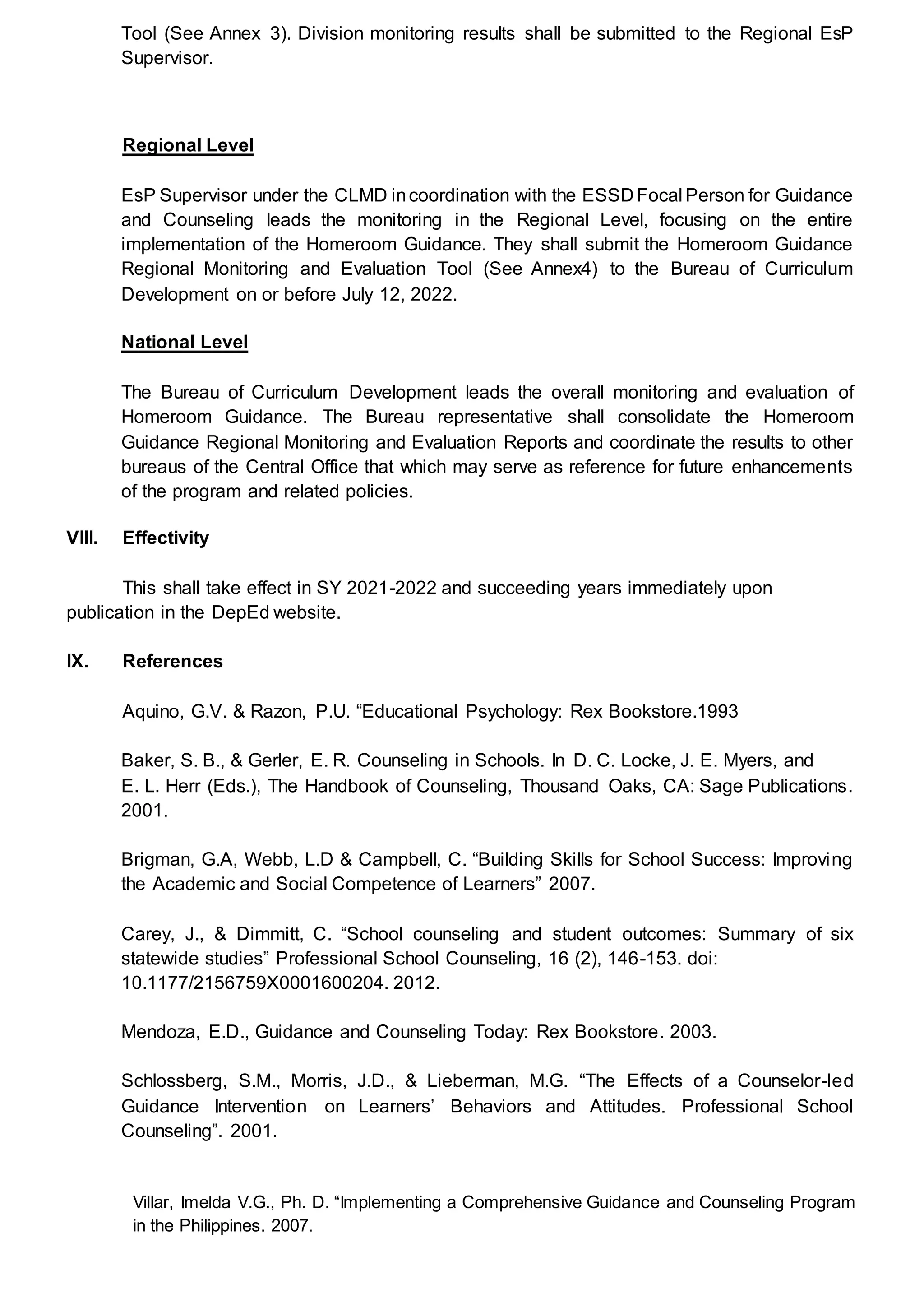 Tool (See Annex 3). Division monitoring results shall be submitted to the Regional EsP
Supervisor.
Regional Level
EsP Supervisor under the CLMD incoordination with the ESSD Focal Person for Guidance
and Counseling leads the monitoring in the Regional Level, focusing on the entire
implementation of the Homeroom Guidance. They shall submit the Homeroom Guidance
Regional Monitoring and Evaluation Tool (See Annex4) to the Bureau of Curriculum
Development on or before July 12, 2022.
National Level
The Bureau of Curriculum Development leads the overall monitoring and evaluation of
Homeroom Guidance. The Bureau representative shall consolidate the Homeroom
Guidance Regional Monitoring and Evaluation Reports and coordinate the results to other
bureaus of the Central Office that which may serve as reference for future enhancements
of the program and related policies.
VIII. Effectivity
This shall take effect in SY 2021-2022 and succeeding years immediately upon
publication in the DepEd website.
IX. References
Aquino, G.V. & Razon, P.U. “Educational Psychology: Rex Bookstore.1993
Baker, S. B., & Gerler, E. R. Counseling in Schools. In D. C. Locke, J. E. Myers, and
E. L. Herr (Eds.), The Handbook of Counseling, Thousand Oaks, CA: Sage Publications.
2001.
Brigman, G.A, Webb, L.D & Campbell, C. “Building Skills for School Success: Improving
the Academic and Social Competence of Learners” 2007.
Carey, J., & Dimmitt, C. “School counseling and student outcomes: Summary of six
statewide studies” Professional School Counseling, 16 (2), 146-153. doi:
10.1177/2156759X0001600204. 2012.
Mendoza, E.D., Guidance and Counseling Today: Rex Bookstore. 2003.
Schlossberg, S.M., Morris, J.D., & Lieberman, M.G. “The Effects of a Counselor-led
Guidance Intervention on Learners’ Behaviors and Attitudes. Professional School
Counseling”. 2001.
Villar, Imelda V.G., Ph. D. “Implementing a Comprehensive Guidance and Counseling Program
in the Philippines. 2007.
 