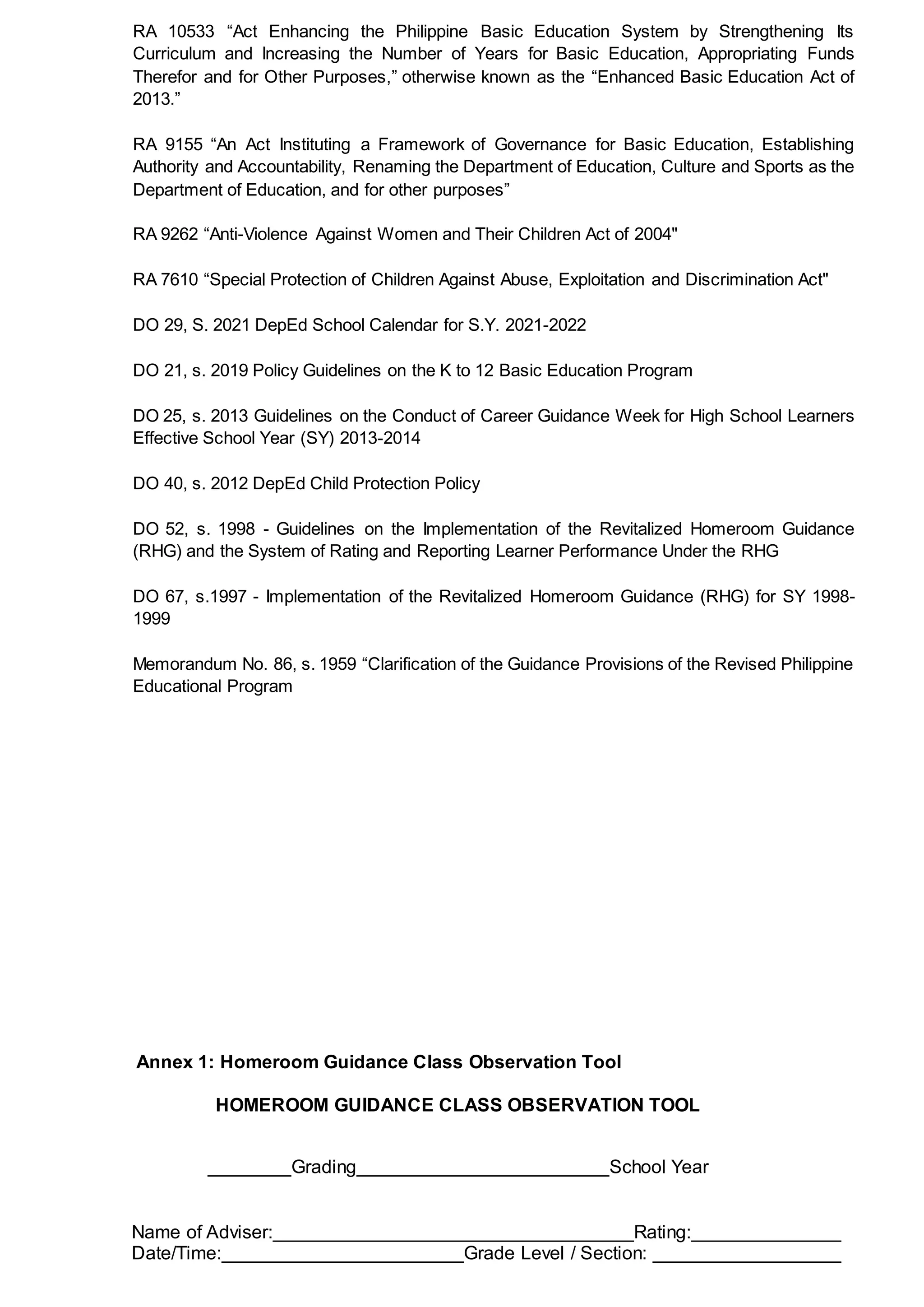 RA 10533 “Act Enhancing the Philippine Basic Education System by Strengthening Its
Curriculum and Increasing the Number of Years for Basic Education, Appropriating Funds
Therefor and for Other Purposes,” otherwise known as the “Enhanced Basic Education Act of
2013.”
RA 9155 “An Act Instituting a Framework of Governance for Basic Education, Establishing
Authority and Accountability, Renaming the Department of Education, Culture and Sports as the
Department of Education, and for other purposes”
RA 9262 “Anti-Violence Against Women and Their Children Act of 2004"
RA 7610 “Special Protection of Children Against Abuse, Exploitation and Discrimination Act"
DO 29, S. 2021 DepEd School Calendar for S.Y. 2021-2022
DO 21, s. 2019 Policy Guidelines on the K to 12 Basic Education Program
DO 25, s. 2013 Guidelines on the Conduct of Career Guidance Week for High School Learners
Effective School Year (SY) 2013-2014
DO 40, s. 2012 DepEd Child Protection Policy
DO 52, s. 1998 - Guidelines on the Implementation of the Revitalized Homeroom Guidance
(RHG) and the System of Rating and Reporting Learner Performance Under the RHG
DO 67, s.1997 - Implementation of the Revitalized Homeroom Guidance (RHG) for SY 1998-
1999
Memorandum No. 86, s. 1959 “Clarification of the Guidance Provisions of the Revised Philippine
Educational Program
Annex 1: Homeroom Guidance Class Observation Tool
HOMEROOM GUIDANCE CLASS OBSERVATION TOOL
Grading School Year
Name of Adviser: Rating:
Date/Time: Grade Level / Section:
 