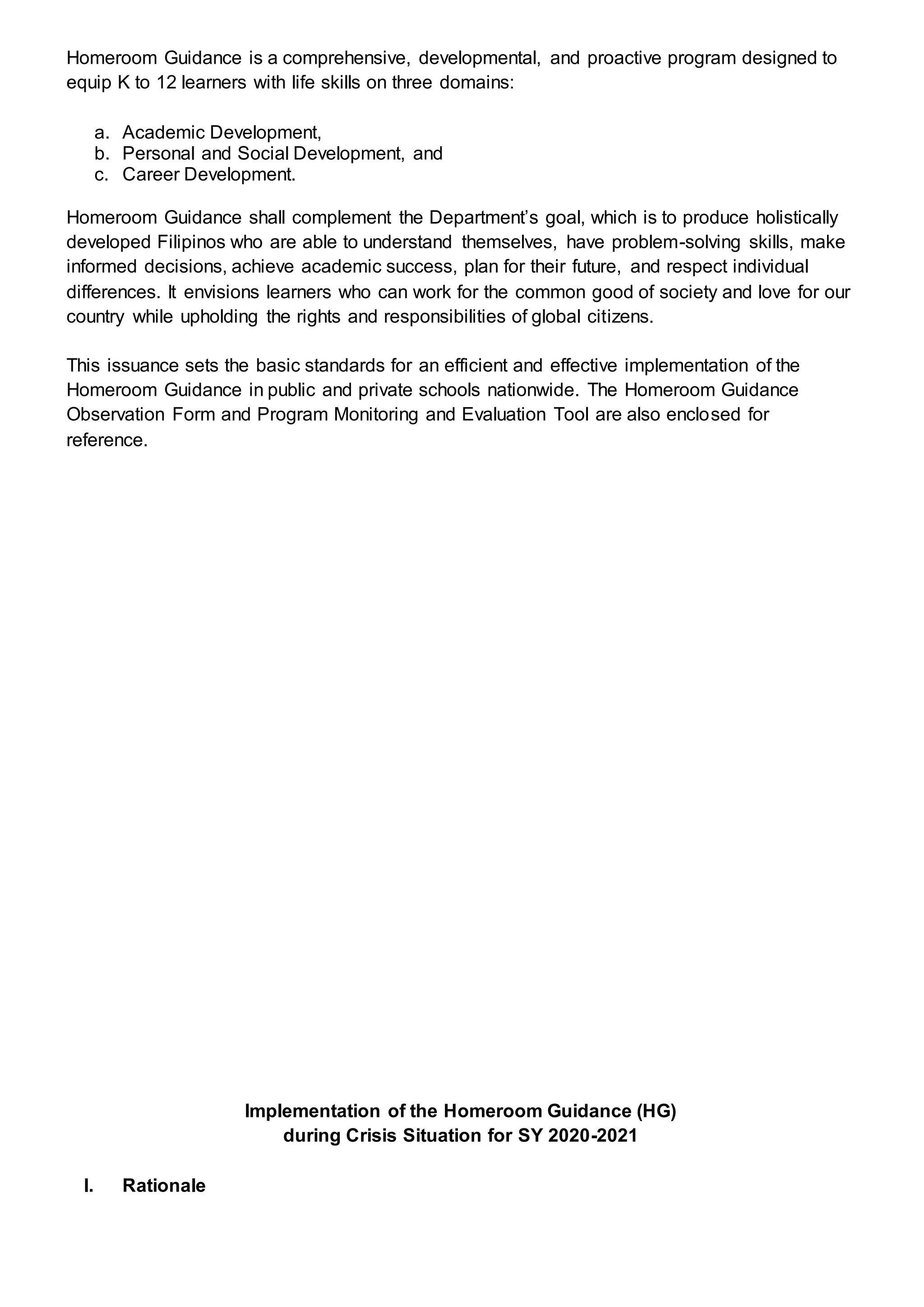 Homeroom Guidance is a comprehensive, developmental, and proactive program designed to
equip K to 12 learners with life skills on three domains:
a. Academic Development,
b. Personal and Social Development, and
c. Career Development.
Homeroom Guidance shall complement the Department’s goal, which is to produce holistically
developed Filipinos who are able to understand themselves, have problem-solving skills, make
informed decisions, achieve academic success, plan for their future, and respect individual
differences. It envisions learners who can work for the common good of society and love for our
country while upholding the rights and responsibilities of global citizens.
This issuance sets the basic standards for an efficient and effective implementation of the
Homeroom Guidance in public and private schools nationwide. The Homeroom Guidance
Observation Form and Program Monitoring and Evaluation Tool are also enclosed for
reference.
Implementation of the Homeroom Guidance (HG)
during Crisis Situation for SY 2020-2021
I. Rationale
 