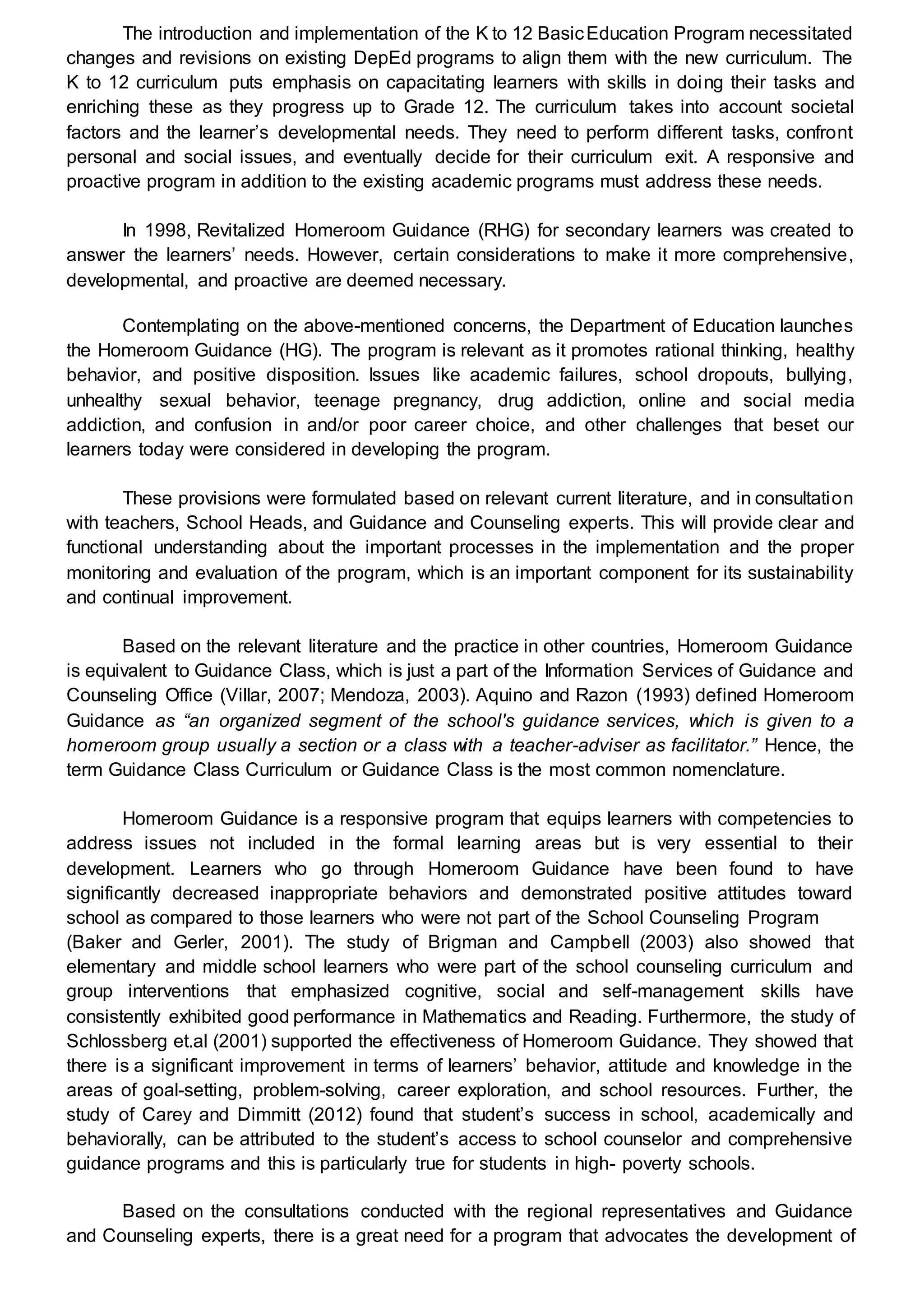 The introduction and implementation of the K to 12 BasicEducation Program necessitated
changes and revisions on existing DepEd programs to align them with the new curriculum. The
K to 12 curriculum puts emphasis on capacitating learners with skills in doing their tasks and
enriching these as they progress up to Grade 12. The curriculum takes into account societal
factors and the learner’s developmental needs. They need to perform different tasks, confront
personal and social issues, and eventually decide for their curriculum exit. A responsive and
proactive program in addition to the existing academic programs must address these needs.
In 1998, Revitalized Homeroom Guidance (RHG) for secondary learners was created to
answer the learners’ needs. However, certain considerations to make it more comprehensive,
developmental, and proactive are deemed necessary.
Contemplating on the above-mentioned concerns, the Department of Education launches
the Homeroom Guidance (HG). The program is relevant as it promotes rational thinking, healthy
behavior, and positive disposition. Issues like academic failures, school dropouts, bullying,
unhealthy sexual behavior, teenage pregnancy, drug addiction, online and social media
addiction, and confusion in and/or poor career choice, and other challenges that beset our
learners today were considered in developing the program.
These provisions were formulated based on relevant current literature, and in consultation
with teachers, School Heads, and Guidance and Counseling experts. This will provide clear and
functional understanding about the important processes in the implementation and the proper
monitoring and evaluation of the program, which is an important component for its sustainability
and continual improvement.
Based on the relevant literature and the practice in other countries, Homeroom Guidance
is equivalent to Guidance Class, which is just a part of the Information Services of Guidance and
Counseling Office (Villar, 2007; Mendoza, 2003). Aquino and Razon (1993) defined Homeroom
Guidance as “an organized segment of the school's guidance services, which is given to a
homeroom group usually a section or a class with a teacher-adviser as facilitator.” Hence, the
term Guidance Class Curriculum or Guidance Class is the most common nomenclature.
Homeroom Guidance is a responsive program that equips learners with competencies to
address issues not included in the formal learning areas but is very essential to their
development. Learners who go through Homeroom Guidance have been found to have
significantly decreased inappropriate behaviors and demonstrated positive attitudes toward
school as compared to those learners who were not part of the School Counseling Program
(Baker and Gerler, 2001). The study of Brigman and Campbell (2003) also showed that
elementary and middle school learners who were part of the school counseling curriculum and
group interventions that emphasized cognitive, social and self-management skills have
consistently exhibited good performance in Mathematics and Reading. Furthermore, the study of
Schlossberg et.al (2001) supported the effectiveness of Homeroom Guidance. They showed that
there is a significant improvement in terms of learners’ behavior, attitude and knowledge in the
areas of goal-setting, problem-solving, career exploration, and school resources. Further, the
study of Carey and Dimmitt (2012) found that student’s success in school, academically and
behaviorally, can be attributed to the student’s access to school counselor and comprehensive
guidance programs and this is particularly true for students in high- poverty schools.
Based on the consultations conducted with the regional representatives and Guidance
and Counseling experts, there is a great need for a program that advocates the development of
 