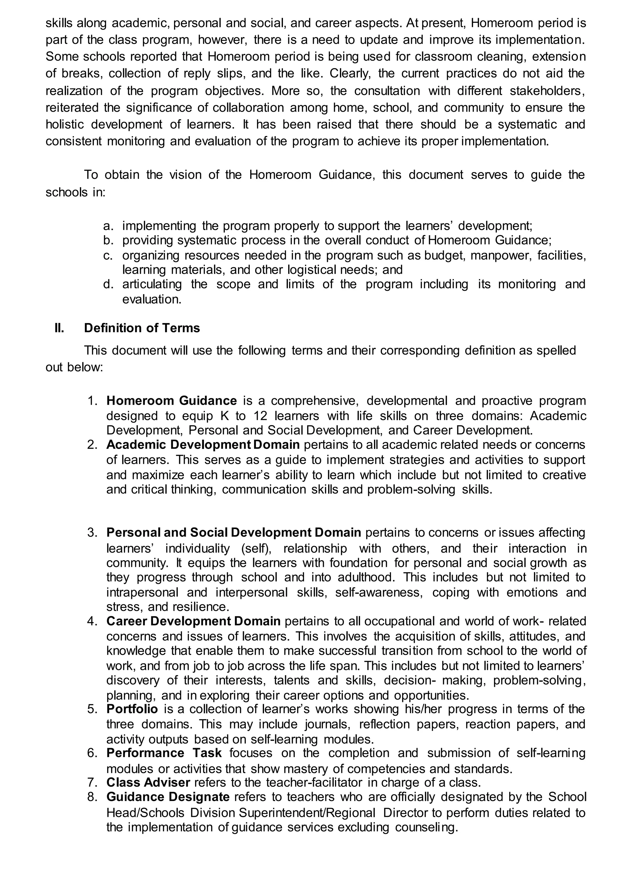 skills along academic, personal and social, and career aspects. At present, Homeroom period is
part of the class program, however, there is a need to update and improve its implementation.
Some schools reported that Homeroom period is being used for classroom cleaning, extension
of breaks, collection of reply slips, and the like. Clearly, the current practices do not aid the
realization of the program objectives. More so, the consultation with different stakeholders,
reiterated the significance of collaboration among home, school, and community to ensure the
holistic development of learners. It has been raised that there should be a systematic and
consistent monitoring and evaluation of the program to achieve its proper implementation.
To obtain the vision of the Homeroom Guidance, this document serves to guide the
schools in:
a. implementing the program properly to support the learners’ development;
b. providing systematic process in the overall conduct of Homeroom Guidance;
c. organizing resources needed in the program such as budget, manpower, facilities,
learning materials, and other logistical needs; and
d. articulating the scope and limits of the program including its monitoring and
evaluation.
II. Definition of Terms
This document will use the following terms and their corresponding definition as spelled
out below:
1. Homeroom Guidance is a comprehensive, developmental and proactive program
designed to equip K to 12 learners with life skills on three domains: Academic
Development, Personal and Social Development, and Career Development.
2. Academic Development Domain pertains to all academic related needs or concerns
of learners. This serves as a guide to implement strategies and activities to support
and maximize each learner’s ability to learn which include but not limited to creative
and critical thinking, communication skills and problem-solving skills.
3. Personal and Social Development Domain pertains to concerns or issues affecting
learners’ individuality (self), relationship with others, and their interaction in
community. It equips the learners with foundation for personal and social growth as
they progress through school and into adulthood. This includes but not limited to
intrapersonal and interpersonal skills, self-awareness, coping with emotions and
stress, and resilience.
4. Career Development Domain pertains to all occupational and world of work- related
concerns and issues of learners. This involves the acquisition of skills, attitudes, and
knowledge that enable them to make successful transition from school to the world of
work, and from job to job across the life span. This includes but not limited to learners’
discovery of their interests, talents and skills, decision- making, problem-solving,
planning, and in exploring their career options and opportunities.
5. Portfolio is a collection of learner’s works showing his/her progress in terms of the
three domains. This may include journals, reflection papers, reaction papers, and
activity outputs based on self-learning modules.
6. Performance Task focuses on the completion and submission of self-learning
modules or activities that show mastery of competencies and standards.
7. Class Adviser refers to the teacher-facilitator in charge of a class.
8. Guidance Designate refers to teachers who are officially designated by the School
Head/Schools Division Superintendent/Regional Director to perform duties related to
the implementation of guidance services excluding counseling.
 