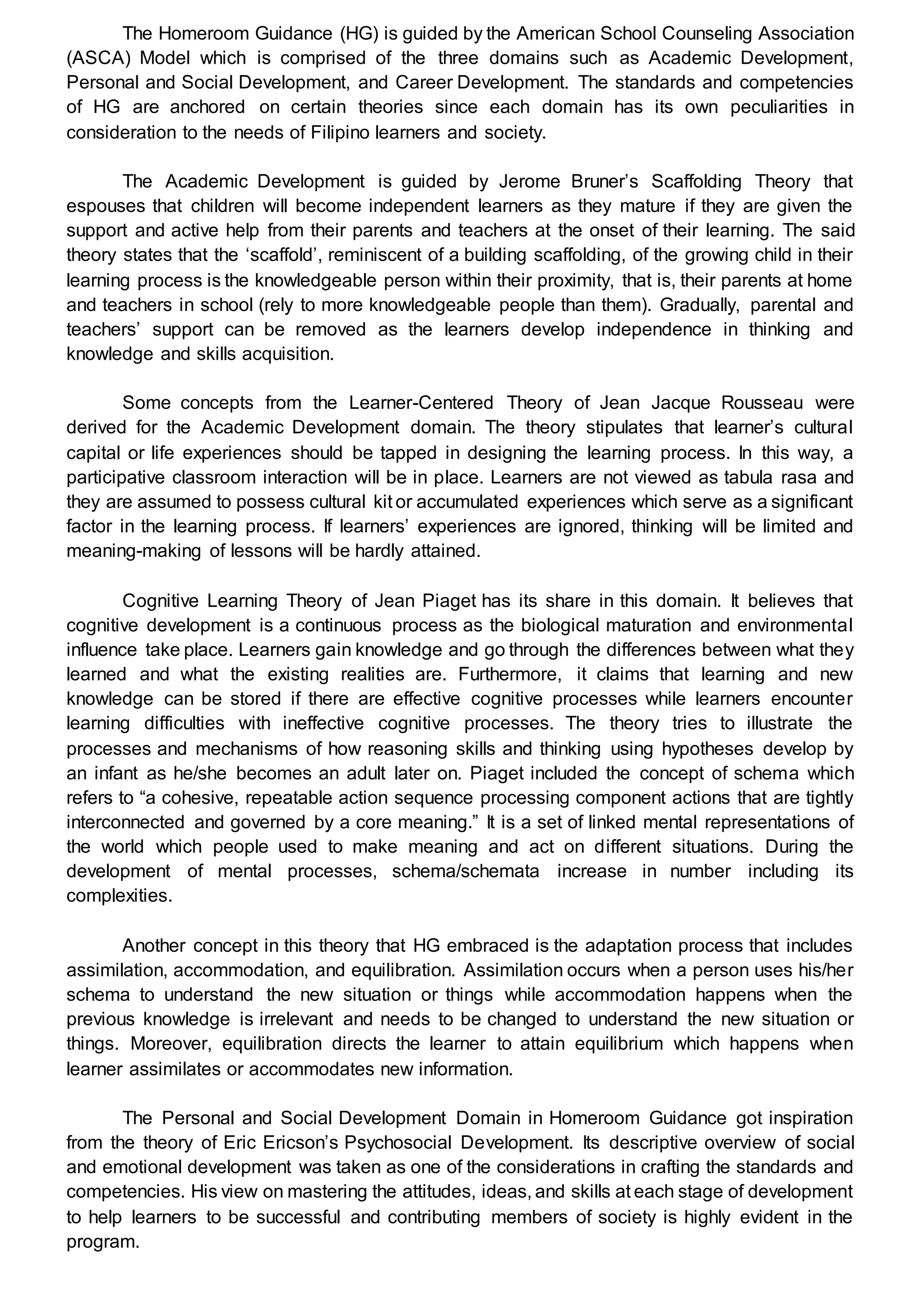 The Homeroom Guidance (HG) is guided by the American School Counseling Association
(ASCA) Model which is comprised of the three domains such as Academic Development,
Personal and Social Development, and Career Development. The standards and competencies
of HG are anchored on certain theories since each domain has its own peculiarities in
consideration to the needs of Filipino learners and society.
The Academic Development is guided by Jerome Bruner’s Scaffolding Theory that
espouses that children will become independent learners as they mature if they are given the
support and active help from their parents and teachers at the onset of their learning. The said
theory states that the ‘scaffold’, reminiscent of a building scaffolding, of the growing child in their
learning process is the knowledgeable person within their proximity, that is, their parents at home
and teachers in school (rely to more knowledgeable people than them). Gradually, parental and
teachers’ support can be removed as the learners develop independence in thinking and
knowledge and skills acquisition.
Some concepts from the Learner-Centered Theory of Jean Jacque Rousseau were
derived for the Academic Development domain. The theory stipulates that learner’s cultural
capital or life experiences should be tapped in designing the learning process. In this way, a
participative classroom interaction will be in place. Learners are not viewed as tabula rasa and
they are assumed to possess cultural kit or accumulated experiences which serve as a significant
factor in the learning process. If learners’ experiences are ignored, thinking will be limited and
meaning-making of lessons will be hardly attained.
Cognitive Learning Theory of Jean Piaget has its share in this domain. It believes that
cognitive development is a continuous process as the biological maturation and environmental
influence take place. Learners gain knowledge and go through the differences between what they
learned and what the existing realities are. Furthermore, it claims that learning and new
knowledge can be stored if there are effective cognitive processes while learners encounter
learning difficulties with ineffective cognitive processes. The theory tries to illustrate the
processes and mechanisms of how reasoning skills and thinking using hypotheses develop by
an infant as he/she becomes an adult later on. Piaget included the concept of schema which
refers to “a cohesive, repeatable action sequence processing component actions that are tightly
interconnected and governed by a core meaning.” It is a set of linked mental representations of
the world which people used to make meaning and act on different situations. During the
development of mental processes, schema/schemata increase in number including its
complexities.
Another concept in this theory that HG embraced is the adaptation process that includes
assimilation, accommodation, and equilibration. Assimilation occurs when a person uses his/her
schema to understand the new situation or things while accommodation happens when the
previous knowledge is irrelevant and needs to be changed to understand the new situation or
things. Moreover, equilibration directs the learner to attain equilibrium which happens when
learner assimilates or accommodates new information.
The Personal and Social Development Domain in Homeroom Guidance got inspiration
from the theory of Eric Ericson’s Psychosocial Development. Its descriptive overview of social
and emotional development was taken as one of the considerations in crafting the standards and
competencies. His view on mastering the attitudes, ideas, and skills at each stage of development
to help learners to be successful and contributing members of society is highly evident in the
program.
 