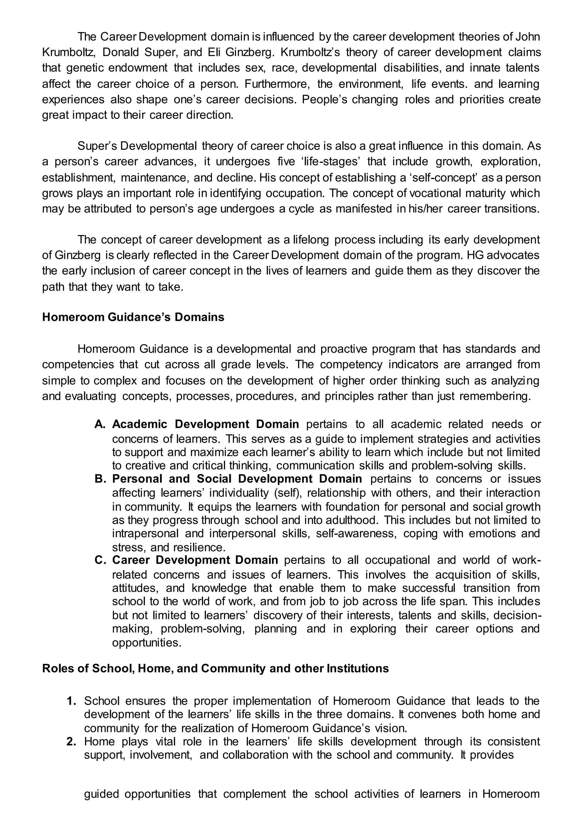 The Career Development domain is influenced by the career development theories of John
Krumboltz, Donald Super, and Eli Ginzberg. Krumboltz’s theory of career development claims
that genetic endowment that includes sex, race, developmental disabilities, and innate talents
affect the career choice of a person. Furthermore, the environment, life events. and learning
experiences also shape one’s career decisions. People’s changing roles and priorities create
great impact to their career direction.
Super’s Developmental theory of career choice is also a great influence in this domain. As
a person’s career advances, it undergoes five ‘life-stages’ that include growth, exploration,
establishment, maintenance, and decline. His concept of establishing a ‘self-concept’ as a person
grows plays an important role in identifying occupation. The concept of vocational maturity which
may be attributed to person’s age undergoes a cycle as manifested in his/her career transitions.
The concept of career development as a lifelong process including its early development
of Ginzberg is clearly reflected in the Career Development domain of the program. HG advocates
the early inclusion of career concept in the lives of learners and guide them as they discover the
path that they want to take.
Homeroom Guidance’s Domains
Homeroom Guidance is a developmental and proactive program that has standards and
competencies that cut across all grade levels. The competency indicators are arranged from
simple to complex and focuses on the development of higher order thinking such as analyzing
and evaluating concepts, processes, procedures, and principles rather than just remembering.
A. Academic Development Domain pertains to all academic related needs or
concerns of learners. This serves as a guide to implement strategies and activities
to support and maximize each learner’s ability to learn which include but not limited
to creative and critical thinking, communication skills and problem-solving skills.
B. Personal and Social Development Domain pertains to concerns or issues
affecting learners’ individuality (self), relationship with others, and their interaction
in community. It equips the learners with foundation for personal and social growth
as they progress through school and into adulthood. This includes but not limited to
intrapersonal and interpersonal skills, self-awareness, coping with emotions and
stress, and resilience.
C. Career Development Domain pertains to all occupational and world of work-
related concerns and issues of learners. This involves the acquisition of skills,
attitudes, and knowledge that enable them to make successful transition from
school to the world of work, and from job to job across the life span. This includes
but not limited to learners’ discovery of their interests, talents and skills, decision-
making, problem-solving, planning and in exploring their career options and
opportunities.
Roles of School, Home, and Community and other Institutions
1. School ensures the proper implementation of Homeroom Guidance that leads to the
development of the learners’ life skills in the three domains. It convenes both home and
community for the realization of Homeroom Guidance’s vision.
2. Home plays vital role in the learners’ life skills development through its consistent
support, involvement, and collaboration with the school and community. It provides
guided opportunities that complement the school activities of learners in Homeroom
 