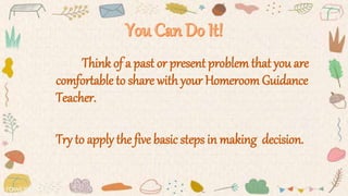 Think of a past or present problem that you are
comfortable to share with your Homeroom Guidance
Teacher.
Try to apply the five basic steps in making decision.
 