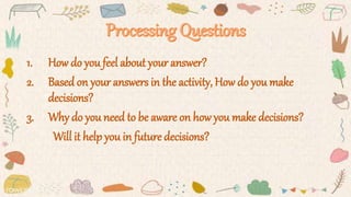 1. How do you feel about your answer?
2. Based on your answers in the activity, How do you make
decisions?
3. Why do you need to be aware on how you make decisions?
Will it help you in future decisions?
 