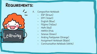 Requirements:
A. Composition Notebook
- ESP (Brown)
- EPP (Violet)
- English (Blue)
- Filipino (Yellow)
- Math (Red)
- MAPEH (Pink
- Science (Green)
- Araling Panlipunan (Orange)
- Assignment Notebook (Black)
- Communication Notebook (White)
 