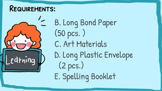 Requirements:
B. Long Bond Paper
(50 pcs. )
C. Art Materials
D. Long Plastic Envelope
(2 pcs.)
E. Spelling Booklet
 