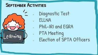 September Activities
- Diagnostic Test
- ELLNA
- Phil-IRI and EGRA
- PTA Meeting
- Election of SPTA Officers
 
