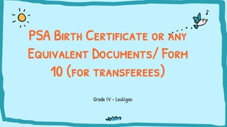 Grade IV - Leoligao
PSA Birth Certificate or any
Equivalent Documents/ Form
10 (for transferees)
 