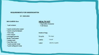 HEALTH KIT
· 1 big bottle of alcohol
· 1 roll tissue
Inside of bag:
For girls For boys
1 panty 1 brief
1 skirt shorts or pants
REQUIREMENTS FOR KINDERGARTEN
S.Y. 2023-2024
· BIG ELMERS Glue
· 1 pair scissor
· 1 pack construction paper
· 1 pack Long bondpaper
· 1 box clay
· 1 box crayon
· 3 monggol pencils
· Grade 1 pad paper
· 1 empty sack
· 1 box floor wax
· 1 pack powder soap
· 1 pack safeguard soap
 