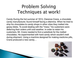 Problem Solving
Techniques at work!
Candy During the hot summer of 1913, Clarence Crane, a chocolate
candy manufacturer, found himself facing a dilemma. When he tried to
ship his chocolates to candy shops in other cities they melted into
gooey blobs. To avoid dealing with the "mess," his customers were
deferring their orders until cool weather. In order to retain his
customers, Mr. Crane needed to find a substitute for the melted
chocolates. He experimented with hard candy which wouldn't melt
during shipment. Using a machine designed for making medicine pills,
Crane produced a new candy…

 