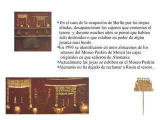 En el caos de la ocupación de Berlín por las tropas
aliadas, desaparecieron los cajones que contenían el
tesoro y durante muchos años se pensó que habían
sido destruidos o que estaban en poder de algún
jerarca nazi huido.
En 1993 se identificaron en unos almacenes de los
sótanos del Museo Puskin de Moscú las cajas
originales en que salieron de Alemania.
Actualmente las joyas se exhiben en el Museo Puskin.
Alemania no ha dejado de reclamar a Rusia el tesoro.
 