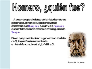 A pesar de que a lo largo de la historia muchas personas dudaron de su existencia,otras afirmaron que  Homero   fue un viejo  rapsodo  que contaba en sus historias la mítica guerra de  Troya . Dicen que procedía de un lugar cercano a la Ísla de Quíos,en Esmira,encontrada  en Asia Menor sobre el siglo  VIII a.C. Busto de Homero. 