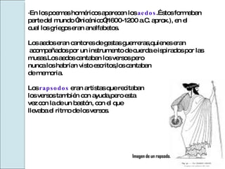·En los poemas homéricos aparecen los  aedos .Éstos formaban  parte del mundo “micénico”(1600-1200 a.C. aprox.), en el  cual los griegos eran analfabetos. Los aedos eran cantores de gestas guerreras,quienes eran acompañados por un instrumento de cuerda e ispirados por las  musas.Los aedos cantaban los versos pero  nunca los habrían visto escritos,los cantaban  de memoria. Los  rapsodos   eran artistas que recitaban  los versos también con ayuda,pero esta  vez con la de un bastón, con el que  llevaba el ritmo de los versos. Imagen de un rapsodo. 