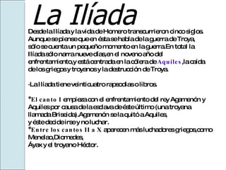 La Ilíada Desde la Ilíada y la vida de Homero transcurrieron cinco siglos. Aunque se piense que en ésta se habla de la guerra de Troya, sólo se cuenta un pequeño momento en la guerra.En total la  Ilíada sólo narra nueve días,en el noveno año del  enfrentamiento,y está centrada en la cólera de  Aquiles ,la caída  de los griegos y troyanos y la destrucción de Troya. ·La Ilíada tiene veinticuatro rapsodias o libros. *El canto I  empieza con el enfrentamiento del rey Agamenón y  Aquiles por causa de la esclava de éste último (una troyana  llamada Briseida).Agamenón se la quitó a Aquiles, y éste decide irse y no luchar. *Entre los cantos II a X  aparecen más luchadores griegos,como Menelao,Diomedes, Áyax y el troyano Héctor. 