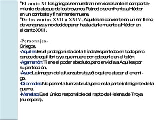 *El canto XI  los griegos se muestran nerviosos ante el comporta- miento de ataque de los troyanos.Patroclo se enfrenta a Héctor  en un combate y finalmente muere. *De los cantos XVII a XXIV , Aquiles se convierte en un ser lleno  de venganza y no decide parar hasta darle muerte a Héctor en  el canto XXII. - Personajes - Griegos. · Aquiles :Es el protagonista de la Ilíada.Es perfecto en todo pero  carece de equilibrio,ya que muere por golpearle en el talón. · Agamenón :Tiene el poder absoluto,pero envidia a Aquiles por su perfección. · Áyax :La imagen de la fuerza bruta,sólo quiere atacar al enemi- go. · Diomedes: No posee la fuerza bruta,pero es la parte inteligente de la guerra. ·Menelao: Es el único responsible del rapto de Helena de Troya (su esposa). 