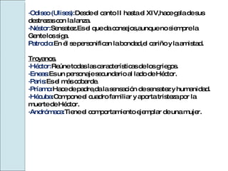 ·Odiseo (Ulises): Desde el canto II hasta el XIV,hace gala de sus  destrezas con la lanza. ·Néstor: Sensatez.Es el que da consejos,aunque no siempre la  Gente los siga. Patroclo: En él se personifican la bondad,el cariño y la amistad. Troyanos. ·Héctor: Reúne todas las características de los griegos. ·Eneas: Es un personaje secundario al lado de Héctor. ·Paris: Es el más cobarde. ·Príamo: Hace de padre,da la sensación de sensatez y humanidad. ·Hécuba :Compone el cuadro familiar y aporta tristeza por la  muerte de Héctor. ·Andrómaca: Tiene el comportamiento ejemplar de una mujer. 