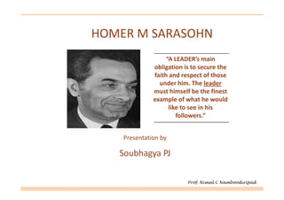 HOMER M SARASOHN
                   “A LEADER’s main
              obligation is to secure the
              faith and respect of those
                under him. The leader
              must himself be the finest
              example of what he would
                    like to see in his
                       followers.”


    Presentation by

   Soubhagya PJ

                          Prof. Nimal C Namboodiripad
 